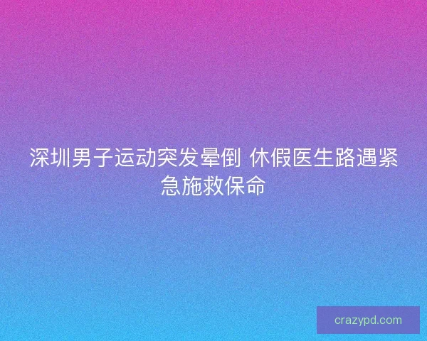 深圳男子运动突发晕倒 休假医生路遇紧急施救保命