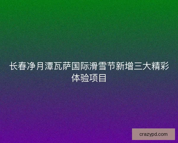 长春净月潭瓦萨国际滑雪节新增三大精彩体验项目